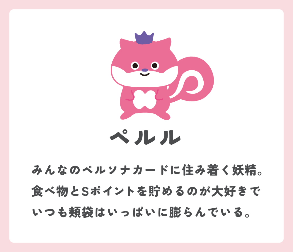 ペルル みんなのペルソナカードに住み着く妖精。食べ物とSポイントを貯めるのが大好きでいつも頬袋はいっぱいに膨らんでいる。