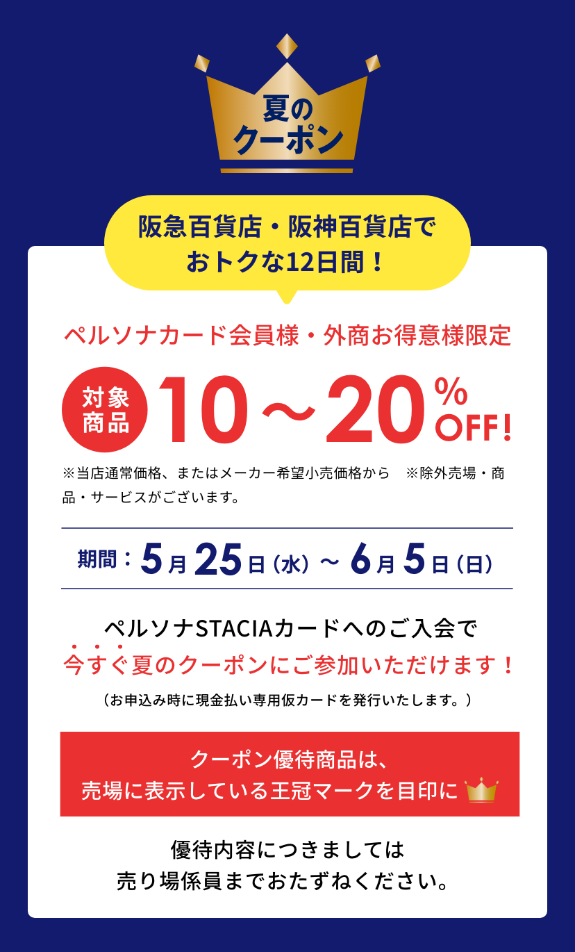 Persona 夏のクーポン 神戸阪急でおトクな12日間！ペルソナカード会員様、外商お得意様限定 対象商品10~20%OFF ※一部割引率の異なる商品・店舗がございます。(当店通常価格またはメーカー希望小売価格から)神戸阪急：5月25日（水）〜6月5日（日）※諸般の事情によりキャンペーンの中止や期間が変更となる場合がございます。ペルソナSTACIAカードへのご入会で今すぐ夏のクーポンにご参加いただけます！（お申込み時に現金払い専用仮カードを発行いたします。）