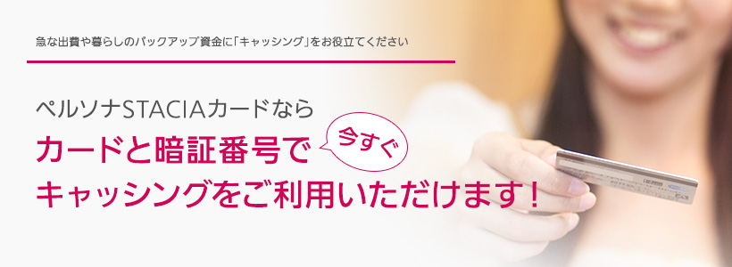 急な出費や暮らしのバックアップ資金に「キャッシング」をお役立てください ペルソナSTACIAカードならカードと暗証番号で今すぐキャッシングをご利用いただけます!